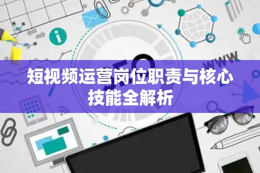 短视频运营岗位职责与核心技能全解析